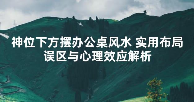 神位下方摆办公桌风水 实用布局误区与心理效应解析